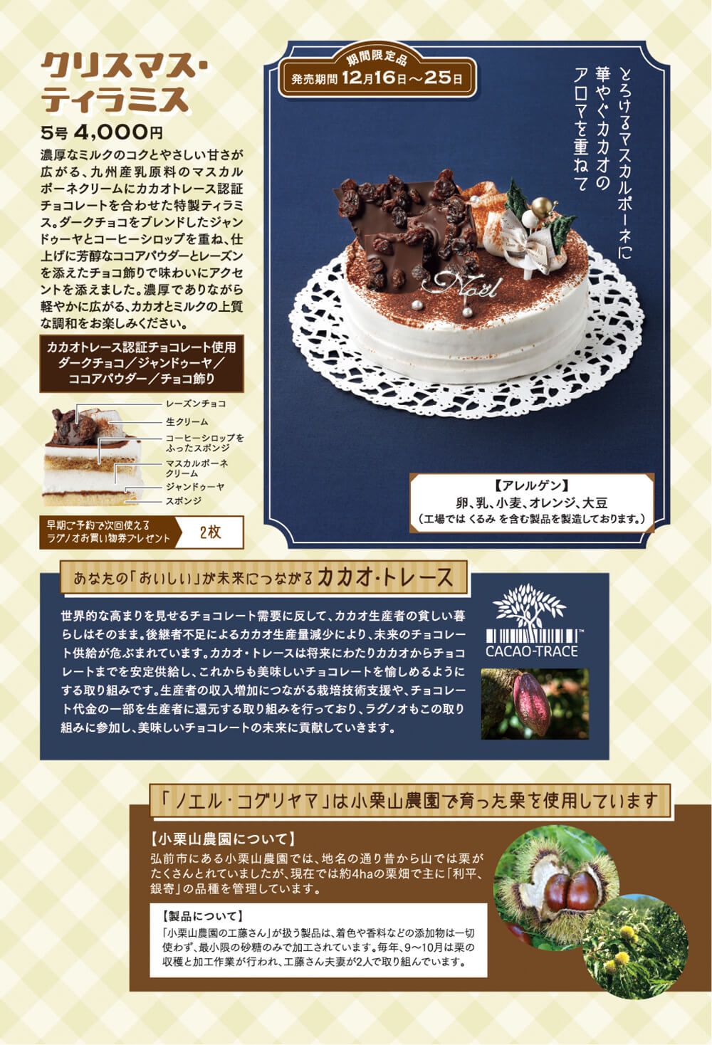●クリスマス・ティラミス(5号:4,000 期間限定商品:発売期間12/16〜25日) 濃厚なミルクのコクとやさしい甘さが広がる、九州産乳原料のマスカルポーネクリームにカカオトレース認証チョコレートを合わせた特製ティラミス。ダークチョコをブレンドしたジャンドゥーヤとコーヒーシロップを重ね、仕上げに芳醇なココアパウダーとレーズン を添えたチョコ飾りで味わいにアクセントを添えました。濃厚でありながら軽やかに広がる、カカオとミルクの上質な調和をお楽しみください。 【あなたの「おいしい」が未来につながるカカオ・